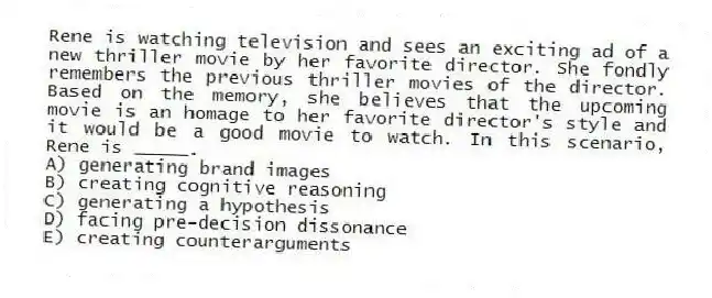 Rene is watching television and sees an exciting ad of a new thriller movie by her favorite director. She fondly remembers the previous thriller movies of the director. Based on the memory, she believes that the upcoming movie is an homage to her favorite director's style and it would be a good movie to watch. In this scenario, Rene is _____.
A) generating brand images
B) creating cognitive reasoning
C) generating a hypothesis
D) facing pre-decision dissonance
E) creating counterarguments