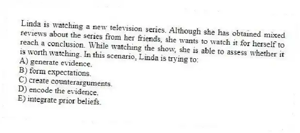 Linda is watching a new television series. Although she has obtained mixed reviews about the series from her friends, she wants to watch it for herself to reach a conclusion. While watching the show, she is able to assess whether it is worth watching. In this scenario, Linda is trying to:
A) generate evidence.
B) form expectations.
C) create counterarguments.
D) encode the evidence.
E) integrate prior beliefs.