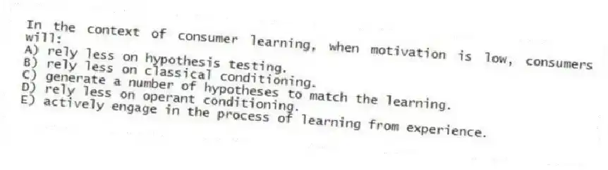 In the context of consumer learning, when motivation is low, consumers will:
A) rely less on hypothesis testing.
B) rely less on classical conditioning.
C) generate a number of hypotheses to match the learning.
D) rely less on operant conditioning.
E) actively engage in the process of learning from experience.
