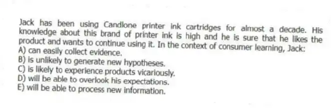 Jack has been using Candlone printer ink cartridges for almost a decade. His knowledge about this brand of printer ink is high and he is sure that he likes the product and wants to continue using it. In the context of consumer learning, Jack:
A) can easily collect evidence.
B) is unlikely to generate new hypotheses.
C) is likely to experience products vicariously.
D) will be able to overlook his expectations.
E) will be able to process new information.