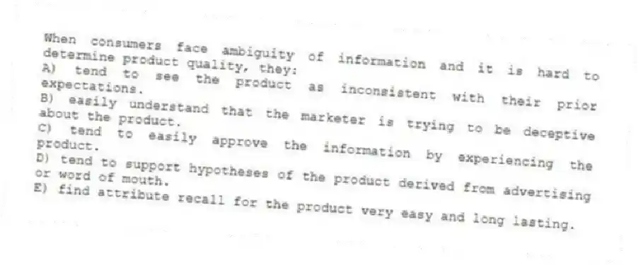 When consumers face ambiguity of information and it is hard to determine product quality, they:
A) tend to see the product as inconsistent with their prior expectations.
B) easily understand that the marketer is trying to be deceptive about the product.
C) tend to easily approve the information by experiencing the product.
D) tend to support hypotheses of the product derived from advertising or word of mouth.
E) find attribute recall for the product very easy and long lasting.