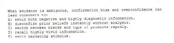 When evidence is ambiguous, confirmation bias and overconfidence can lead consumers to:
A) avoid both negative and highly diagnostic information.
B) disconfirm prior beliefs instantly without analysis.
C) switch between brands and type of products rapidly.
D) recall highly vivid information.
E) avoid marketing stimulus.