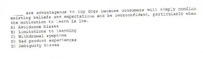 _____ are advantageous to top dogs because consumers will simply confirm existing beliefs and expectations and be overconfident, particularly when the motivation to learn is low.
A) Avoidance biases
B) Limitations to learning
C) Withdrawal symptoms
D) Bad product experiences
E) Ambiguity biases