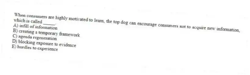 When consumers are highly motivated to learn, the top dog can encourage consumers not to acquire new information, which is called _____.
A) infill of information
B) creating a temporary framework
C) agenda regeneration
D) blocking exposure to evidence
E) hurdles to experience