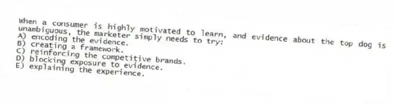 When a consumer is highly motivated to learn, and evidence about the top dog is unambiguous, the marketer simply needs to try:
A) encoding the evidence.
B) creating a framework.
C) reinforcing the competitive brands.
D) blocking exposure to evidence.
E) explaining the experience.