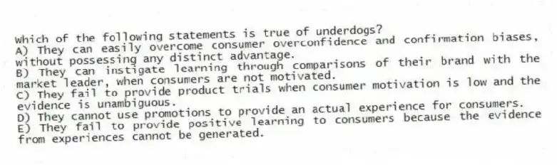 Which of the following statements is true of underdogs?
A) They can easily overcome consumer overconfidence and confirmation biases, without possessing any distinct advantage.
B) They can instigate learning through comparisons of their brand with the market leader, when consumers are not motivated.
C) They fail to provide product trials when consumer motivation is low and the evidence is unambiguous.
D) They cannot use promotions to provide an actual experience for consumers.
E) They fail to provide positive learning to consumers because the evidence from experiences cannot be generated.
