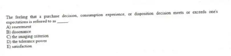 The feeling that a purchase decision, consumption experience, or disposition decision meets or exceeds one's expectations is referred to as _____.
A) resentment
B) dissonance
C) the imaging criterion
D) the tolerance power
E) satisfaction