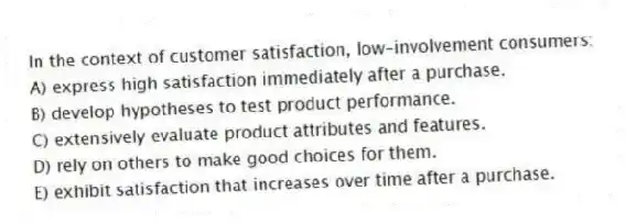 In the context of customer satisfaction, low-involvement consumers:
A) express high satisfaction immediately after a purchase.
B) develop hypotheses to test product performance.
C) extensively evaluate product attributes and features.
D) rely on others to make good choices for them.
E) exhibit satisfaction that increases over time after a purchase.
