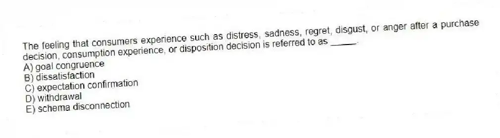 The feeling that consumers experience such as distress, sadness, regret, disgust, or anger after a purchase decision, consumption experience, or disposition decision is referred to as _____.
A) goal congruence
B) dissatisfaction
C) expectation confirmation
D) withdrawal
E) schema disconnection