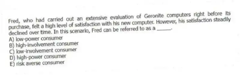 Fred, who had carried out an extensive evaluation of Geronite computers right before its purchase, felt a high level of satisfaction with his new computer. However, his satisfaction steadily declined over time. In this scenario, Fred can be referred to as a _____.
A) low-power consumer
B) high-involvement consumer
C) low-involvement consumer
D) high-power consumer
E) risk averse consumer