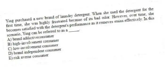 Ying purchased a new brand of laundry detergent. When she used the detergent for the first time, she was highly frustrated because of its bad odor. However, over time, she becomes satisfied with the detergent's performance as it removes stains effectively. In this scenario, Ying can be referred to as a _____.
A) brand addictiveconsumer
B) high-involvement consumer
C) low-involvement consumer
D) brand independent consumer
E) risk averse consumer
