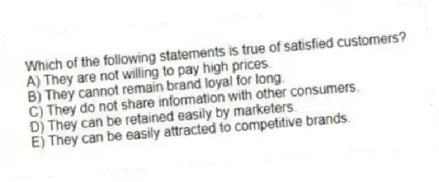 Which of the following statements is true of satisfied customers?
A) They are not willing to pay high prices.
B) They cannot remain brand loyal for long.
C) They do not share information with other consumers.
D) They can be retained easily by marketers.
E) They can be easily attracted to competitive brands.