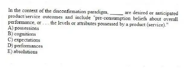 In the context of the disconfirmation paradigm, _____ are desired or anticipated product/service outcomes and include "pre-consumption beliefs about overall performance, or . . . the levels or attributes possessed by a product (service)."
A) possessions
B) cognitions
C) expectations
D) performances
E) absolutions