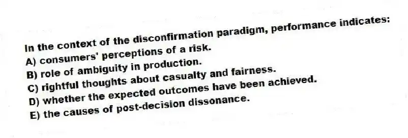 In the context of the disconfirmation paradigm, performance indicates:
A) consumers' perceptions of a risk.
B) role of ambiguity in production.
C) rightful thoughts about casualty and fairness.
D) whether the expected outcomes have been achieved.
E) the causes of post-decision dissonance.