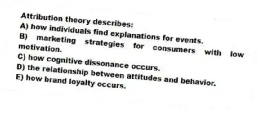 Attribution theory describes:
A) how individuals find explanations for events.
B) marketing strategies for consumers with low motivation.
C) how cognitive dissonance occurs.
D) the relationship between attitudes and behavior.
E) how brand loyalty occurs.