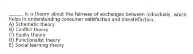_____ is a theory about the fairness of exchanges between individuals, which helps in understanding consumer satisfaction and dissatisfaction.
A) Schematic theory
B) Conflict theory
C) Equity theory
D) Functionalist theory
E) Social learning theory