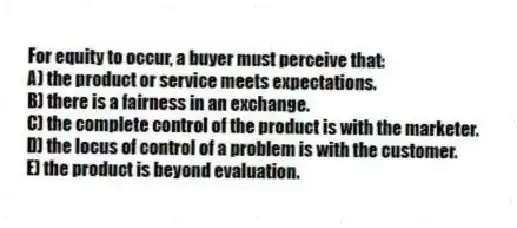 For equity to occur, a buyer must perceive that:
A) the product or service meets expectations.
B) there is a fairness in an exchange.
C) the complete control of the product is with the marketer.
D) the locus of control of a problem is with the customer.
E) the product is beyond evaluation.