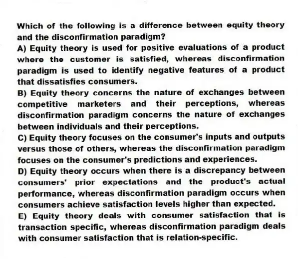 Which of the following is a difference between equity theory and the disconfirmation paradigm?
A) Equity theory is used for positive evaluations of a product where the customer is satisfied, whereas disconfirmation paradigm is used to identify negative features of a product that dissatisfies consumers.
B) Equity theory concerns the nature of exchanges between competitive marketers and their perceptions, whereas disconfirmation paradigm concerns the nature of exchanges between individuals and their perceptions.
C) Equity theory focuses on the consumer's inputs and outputs versus those of others, whereas the disconfirmation paradigm focuses on the consumer's predictions and experiences.
D) Equity theory occurs when there is a discrepancy between consumers' prior expectations and the product's actual performance, whereas disconfirmation paradigm occurs when consumers achieve satisfaction levels higher than expected.
E) Equity theory deals with consumer satisfaction that is transaction specific, whereas disconfirmation paradigm deals with consumer satisfaction that is relation-specific.