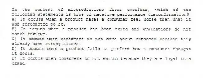 In the context of mispredictions about emotions, which of the following statements is true of negative performance disconfirmation?
A) It occurs when a product makes a consumer feel worse than what it was forecasted to be.
B) It occurs when a product has been tried and evaluations do not match reviews.
C) It occurs when consumers do not care about outcomes because they already have strong biases.
D) It occurs when a product fails to perform how a consumer thought it would.
E) It occurs when consumers do not switch because they are loyal to a brand.