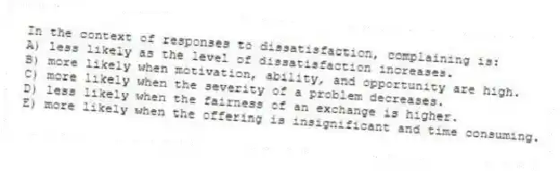 In the context of responses to dissatisfaction, complaining is:
A) less likely as the level of dissatisfaction increases.
B) more likely when motivation, ability, and opportunity are high.
C) more likely when the severity of a problem decreases.
D) less likely when the fairness of an exchange is higher.
E) more likely when the offering is insignificant and time consuming.