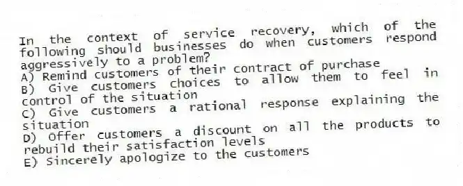 In the context of service recovery, which of the following should businesses do when customers respond aggressively to a problem?
A) Remind customers of their contract of purchase
B) Give customers choices to allow them to feel in control of the situation
C) Give customers a rational response explaining the situation
D) Offer customers a discount on all the products to rebuild their satisfaction levels
E) Sincerely apologize to the customers