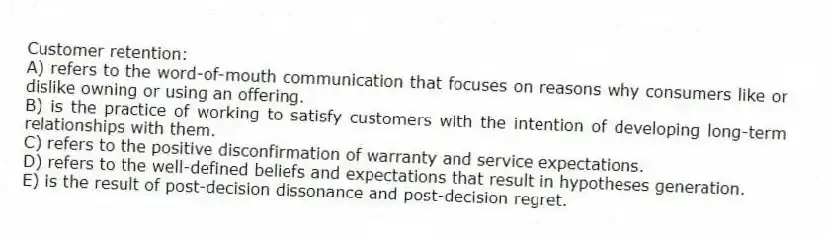 Customer retention:
A) refers to the word-of-mouth communication that focuses on reasons why consumers like or dislike owning or using an offering.
B) is the practice of working to satisfy customers with the intention of developing long-term relationships with them.
C) refers to the positive disconfirmation of warranty and service expectations.
D) refers to the well-defined beliefs and expectations that result in hypotheses generation.
E) is the result of post-decision dissonance and post-decision regret.