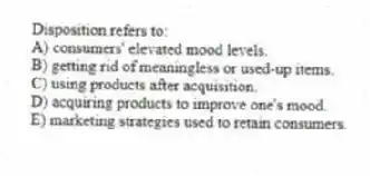 Disposition refers to:
A) consumers' elevated mood levels.
B) getting rid of meaningless or used-up items.
C) using products after acquisition.
D) acquiring products to improve one's mood.
E) marketing strategies used to retain consumers.