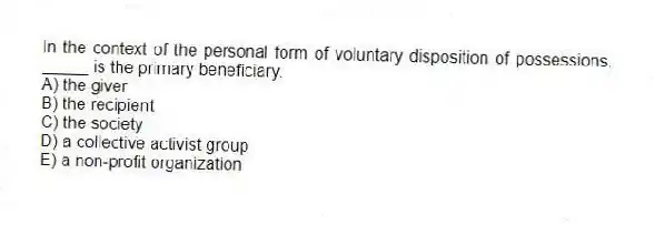 In the context of the personal form of voluntary disposition of possessions, _____ is the primary beneficiary.
A) the giver
B) the recipient
C) the society
D) a collective activist group
E) a non-profit organization