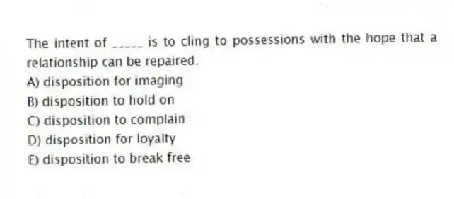 The intent of _____ is to cling to possessions with the hope that a relationship can be repaired.
A) disposition for imaging
B) disposition to hold on
C) disposition to complain
D) disposition for loyalty
E) disposition to break free