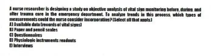 A nurse researcher is designing a study on objective analysis of vital sign monitoring before, during, and after trauma care in the emergency department. To analyze trends in this process, which types of measurements could the nurse consider incorporating? (Select all that apply.)
A) Available data (records of vital signs)
B) Paper and pencil scales
C) Questionnaires
D) Physiologic instruments readouts
E) Interviews