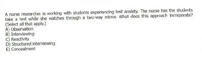 A nurse researcher is working with students experiencing test anxiety. The nurse has the students take a test while she watches through a two-way mirror. What does this approach incorporate? (Select all that apply.)
A) Observation
B) Interviewing
C) Reactivity
D) Structured interviewing
E) Concealment