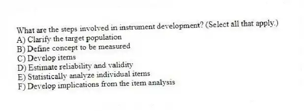 What are the steps involved in instrument development? (Select all that apply.)
A) Clarify the target population
B) Define concept to be measured
C) Develop items
D) Estimate reliability and validity
E) Statistically analyze individual items
F) Develop implications from the item analysis
