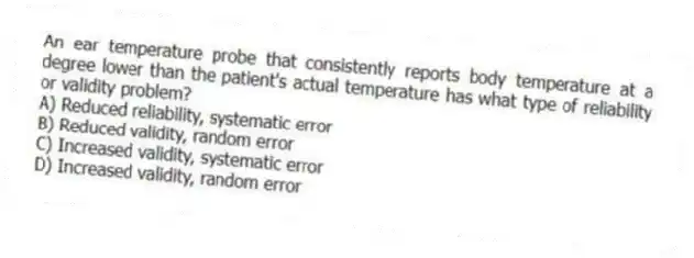 An ear temperature probe that consistently reports body temperature at a degree lower than the patient's actual temperature has what type of reliability or validity problem?
A) Reduced reliability, systematic error
B) Reduced validity, random error
C) Increased validity, systematic error
D) Increased validity, random error