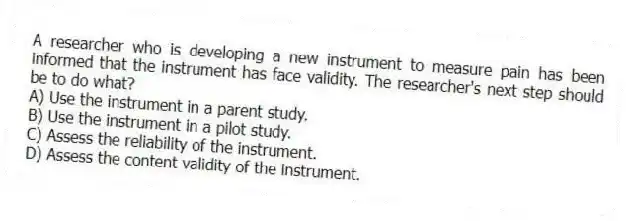 A researcher who is developing a new instrument to measure pain has been informed that the instrument has face validity. The researcher's next step should be to do what?
A) Use the instrument in a parent study.
B) Use the instrument in a pilot study.
C) Assess the reliability of the instrument.
D) Assess the content validity of the instrument.