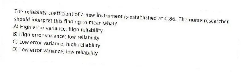 The reliability coefficient of a new instrument is established at 0.86. The nurse researcher should interpret this finding to mean what?
A) High error variance; high reliability
B) High error variance; low reliability
C) Low error variance; high reliability
D) Low error variance; low reliability