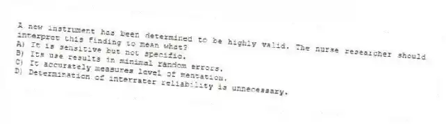 A new instrument has been determined to be highly valid. The nurse researcher should interpret this finding to mean what?
A) It is sensitive but not specific.
B) Its use results in minimal random errors.
C) It accurately measures level of mentation.
D) Determination of interrater reliability is unnecessary.