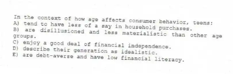 In the context of how age affects consumer behavior, teens:
A) tend to have less of a say in household purchases.
B) are disillusioned and less materialistic than other age groups.
C) enjoy a good deal of financial independence.
D) describe their generation as idealistic.
E) are debt-averse and have low financial literacy.