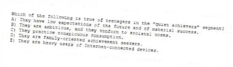 Which of the following is true of teenagers in the "quiet achievers" segment?
A) They have low expectations of the future and of material success.
B) They are ambitious, and they conform to societal norms.
C) They practice conspicuous consumption.
D) They are family-oriented achievement seekers.
E) They are heavy users of Internet-connected devices.