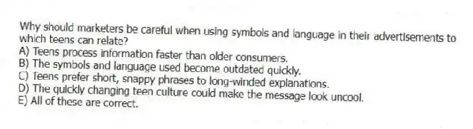 Why should marketers be careful when using symbols and language in their advertisements to which teens can relate?
A) Teens process information faster than older consumers.
B) The symbols and language used become outdated quickly.
C) Teens prefer short, snappy phrases to long-winded explanations.
D) The quickly changing teen culture could make the message look uncool.
E) All of these are correct.