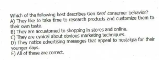 Which of the following best describes Gen Xers' consumer behavior?
A) They like to take time to research products and customize them to their own taste.
B) They are accustomed to shopping in stores and online.
C) They are cynical about obvious marketing techniques.
D) They notice advertising messages that appeal to nostalgia for their younger days.
E) All of these are correct.