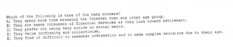 Which of the following is true of the baby boomers?
A) They spend more time browsing the Internet than any other age group.
B) They are heavy consumers of financial services as they look toward retirement.
C) They prefer not being very active on social media.
D) They value conformity and collectivism.
E) They find it difficult to remember information and to make complex decisions due to their age.