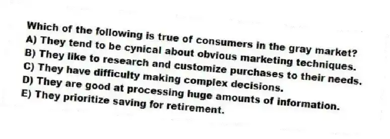 Which of the following is true of consumers in the gray market?
A) They tend to be cynical about obvious marketing techniques.
B) They like to research and customize purchases to their needs.
C) They have difficulty making complex decisions.
D) They are good at processing huge amounts of information.
E) They prioritize saving for retirement.