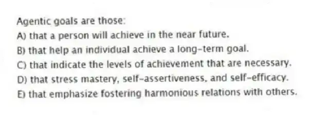 Agentic goals are those:
A) that a person will achieve in the near future.
B) that help an individual achieve a long-term goal.
C) that indicate the levels of achievement that are necessary.
D) that stress mastery, self-assertiveness, and self-efficacy.
E) that emphasize fostering harmonious relations with others.