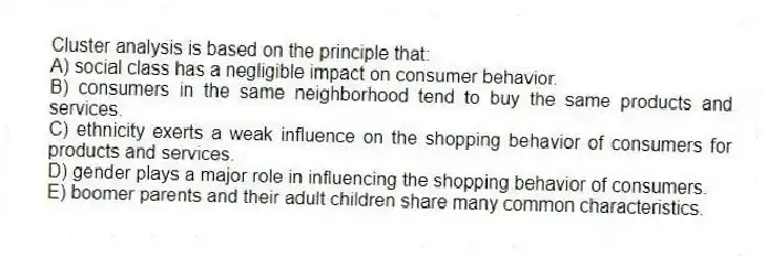 Cluster analysis is based on the principle that:
A) social class has a negligible impact on consumer behavior.
B) consumers in the same neighborhood tend to buy the same products and services.
C) ethnicity exerts a weak influence on the shopping behavior of consumers for products and services.
D) gender plays a major role in influencing the shopping behavior of consumers.
E) boomer parents and their adult children share many common characteristics.