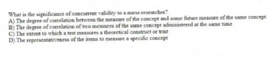 What is the significance of concurrent validity to a nurse researcher?
A) The degree of correlation between the measure of the concept and some future measure of the same concept
B) The degree of correlation of two measures of the same concept administered at the same time
C) The extent to which a test measures a theoretical construct or trait
D) The representativeness of the items to measure a specific concept