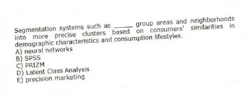 Segmentation systems such as _____ group areas and neighborhoods into more precise clusters based on consumers' similarities in demographic characteristics and consumption lifestyles.
A) neural networks
B) SPSS
C) PRIZM
D) Latent Class Analysis
E) precision marketing