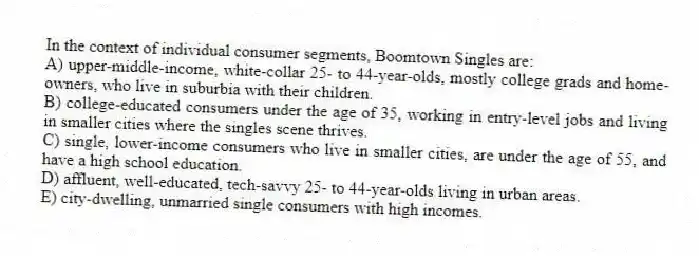 In the context of individual consumer segments, Boomtown Singles are:
A) upper-middle-income, white-collar 25- to 44-year-olds, mostly college grads and home-owners, who live in suburbia with their children.
B) college-educated consumers under the age of 35, working in entry-level jobs and living in smaller cities where the singles scene thrives.
C) single, lower-income consumers who live in smaller cities, are under the age of 55, and have a high school education.
D) affluent, well-educated, tech-savvy 25- to 44-year-olds living in urban areas.
E) city-dwelling, unmarried single consumers with high incomes.