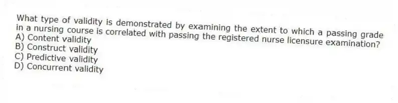 What type of validity is demonstrated by examining the extent to which a passing grade in a nursing course is correlated with passing the registered nurse licensure examination?
A) Content validity
B) Construct validity
C) Predictive validity
D) Concurrent validity