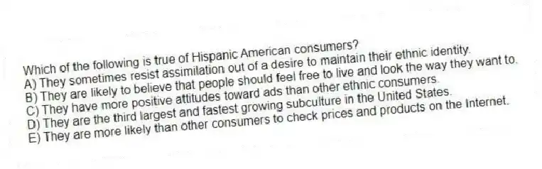Which of the following is true of Hispanic American consumers?
A) They sometimes resist assimilation out of a desire to maintain their ethnic identity.
B) They are likely to believe that people should feel free to live and look the way they want to.
C) They have more positive attitudes toward ads than other ethnic consumers.
D) They are the third largest and fastest growing subculture in the United States.
E) They are more likely than other consumers to check prices and products on the Internet.