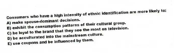 Consumers who have a high intensity of ethnic identification are more likely to:
A) make spouse-dominant decisions.
B) exhibit the consumption patterns of their cultural group.
C) be loyal to the brand that they see the most on television.
D) be acculturated into the mainstream culture.
E) use coupons and be influenced by them.